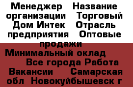 Менеджер › Название организации ­ Торговый Дом Интек › Отрасль предприятия ­ Оптовые продажи › Минимальный оклад ­ 15 000 - Все города Работа » Вакансии   . Самарская обл.,Новокуйбышевск г.